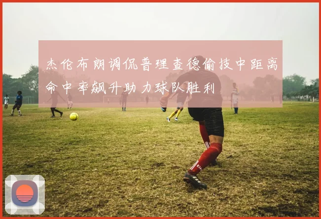 杰伦布朗调侃普理查德偷技中距离命中率飙升助力球队胜利